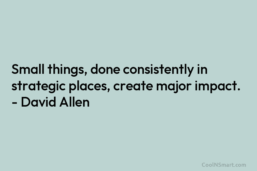 Small things, done consistently in strategic places, create major impact. – David Allen