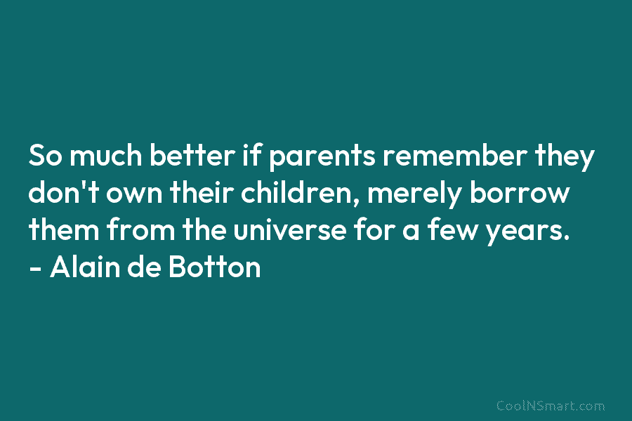 So much better if parents remember they don’t own their children, merely borrow them from the universe for a few...