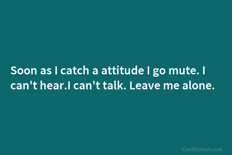 Soon as I catch a attitude I go mute. I can’t hear.I can’t talk. Leave...