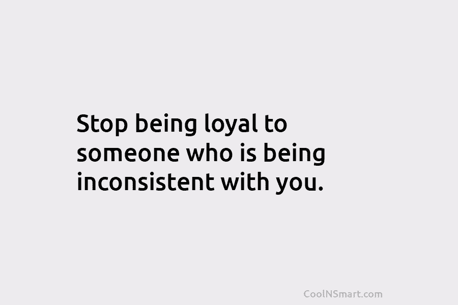 Stop being loyal to someone who is being inconsistent with you.