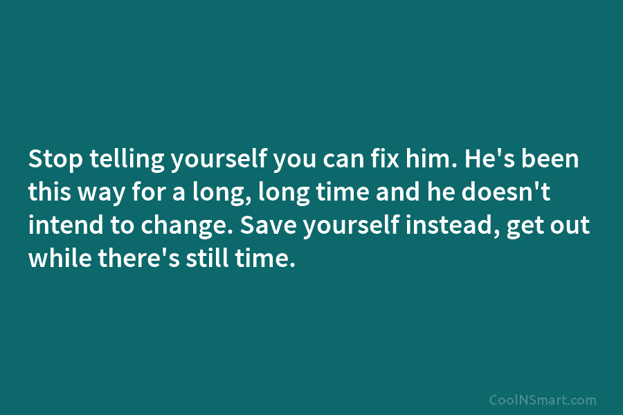 Stop telling yourself you can fix him. He’s been this way for a long, long time and he doesn’t intend...