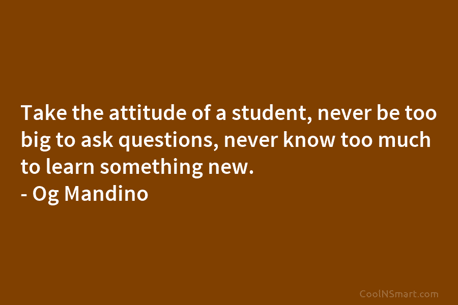 Take the attitude of a student, never be too big to ask questions, never know...