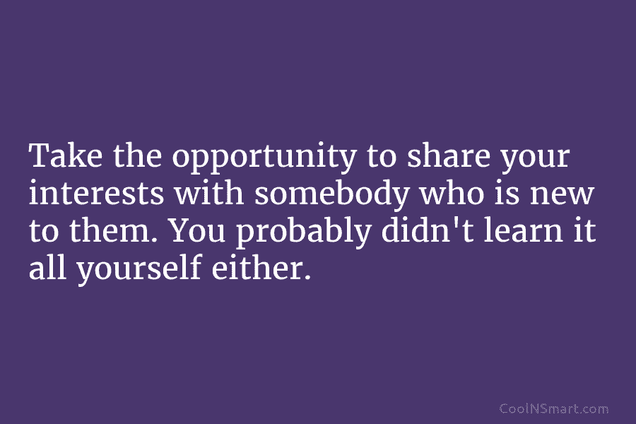 Take the opportunity to share your interests with somebody who is new to them. You...
