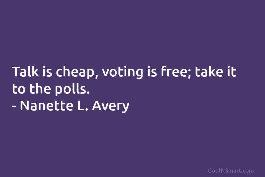 Talk is cheap, voting is free; take it to the polls. – Nanette L. Avery