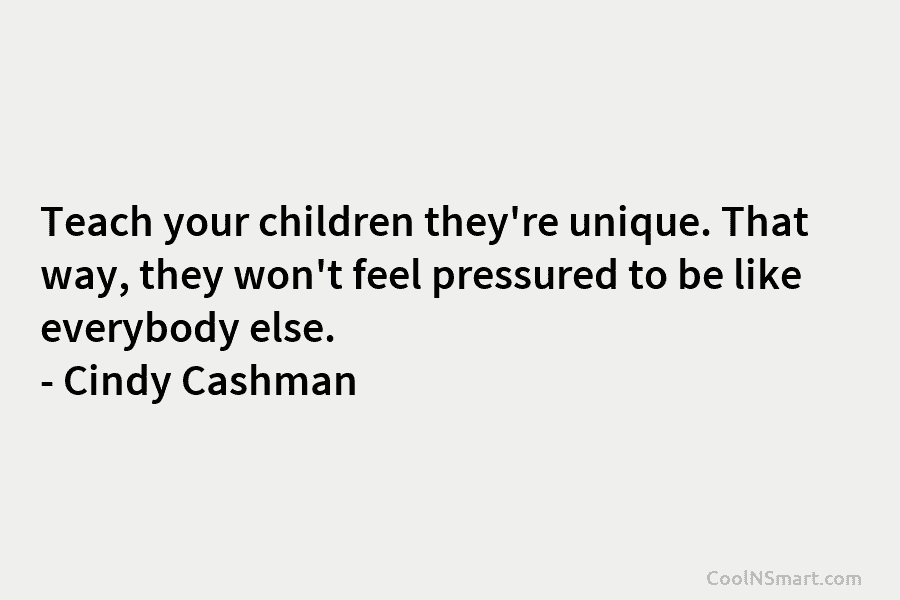 Teach your children they’re unique. That way, they won’t feel pressured to be like everybody else. – Cindy Cashman