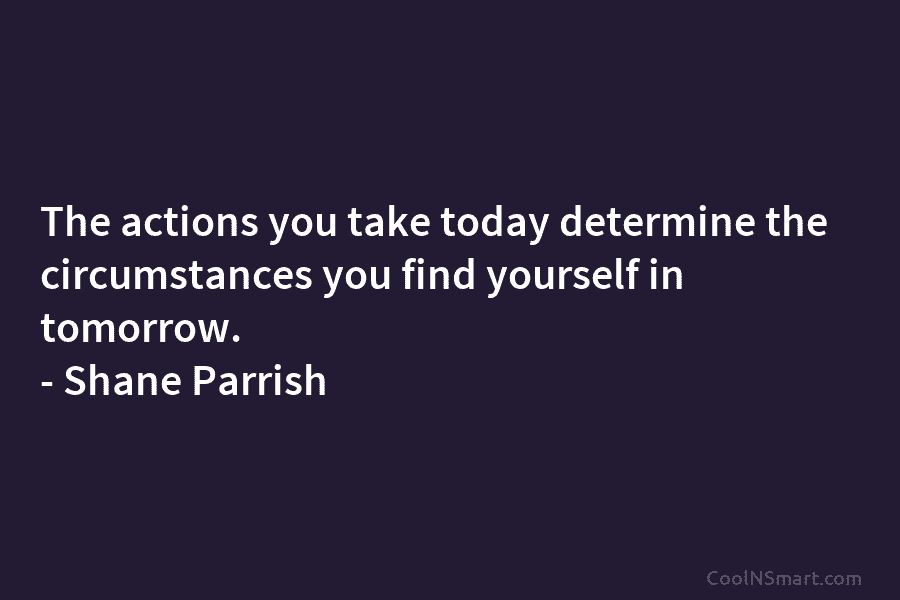 The actions you take today determine the circumstances you find yourself in tomorrow. – Shane...