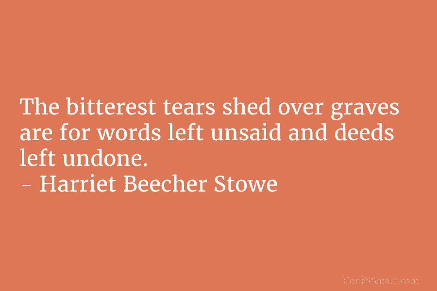 The bitterest tears shed over graves are for words left unsaid and deeds left undone....