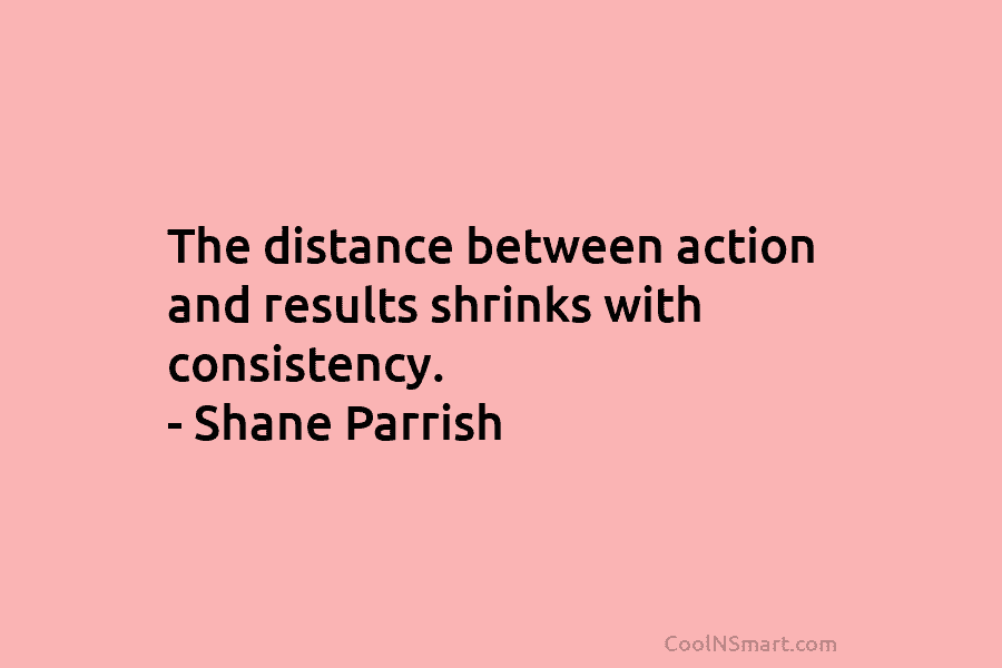 The distance between action and results shrinks with consistency. – Shane Parrish