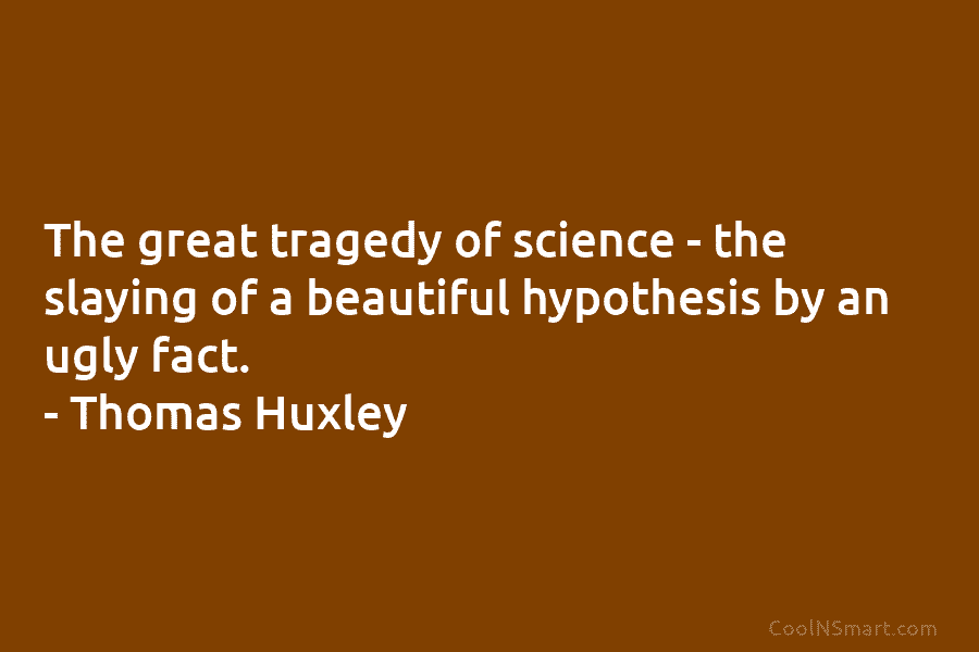 The great tragedy of science – the slaying of a beautiful hypothesis by an ugly fact. – Thomas Huxley