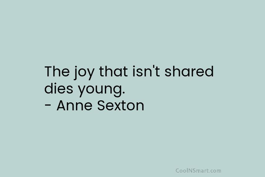 The joy that isn’t shared dies young. – Anne Sexton