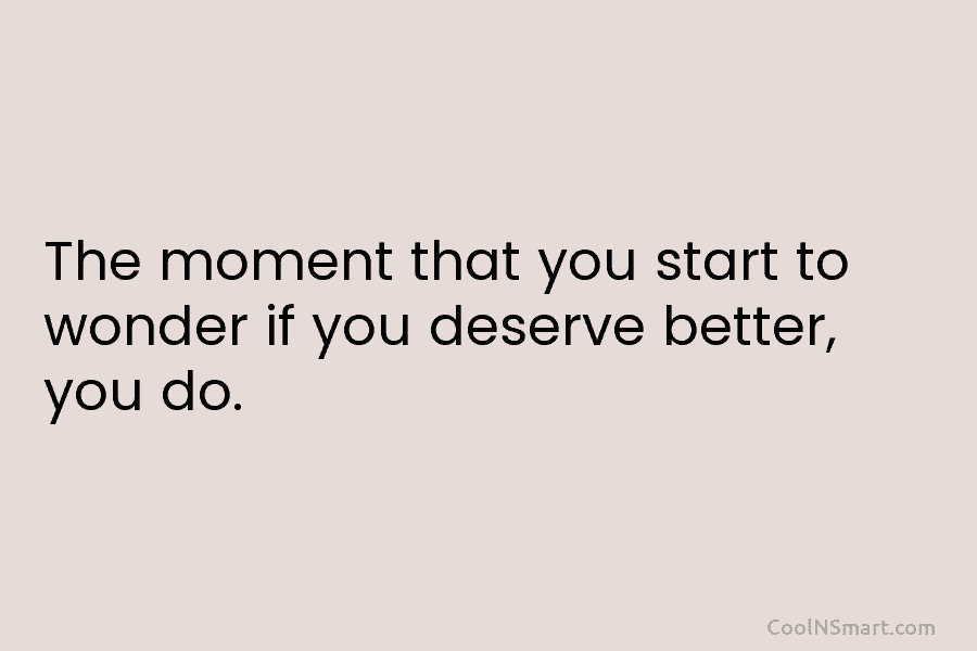 The moment that you start to wonder if you deserve better, you do.