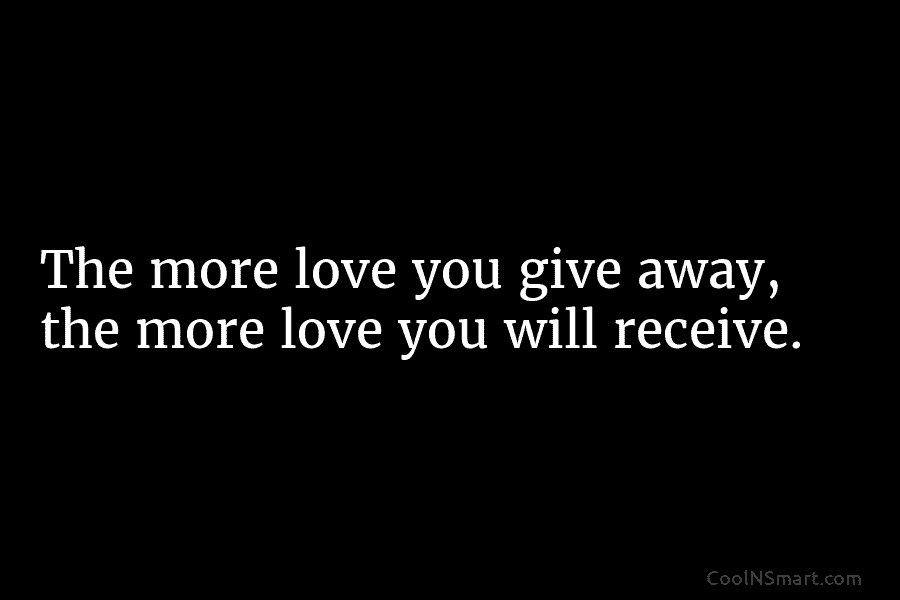 The more love you give away, the more love you will receive.