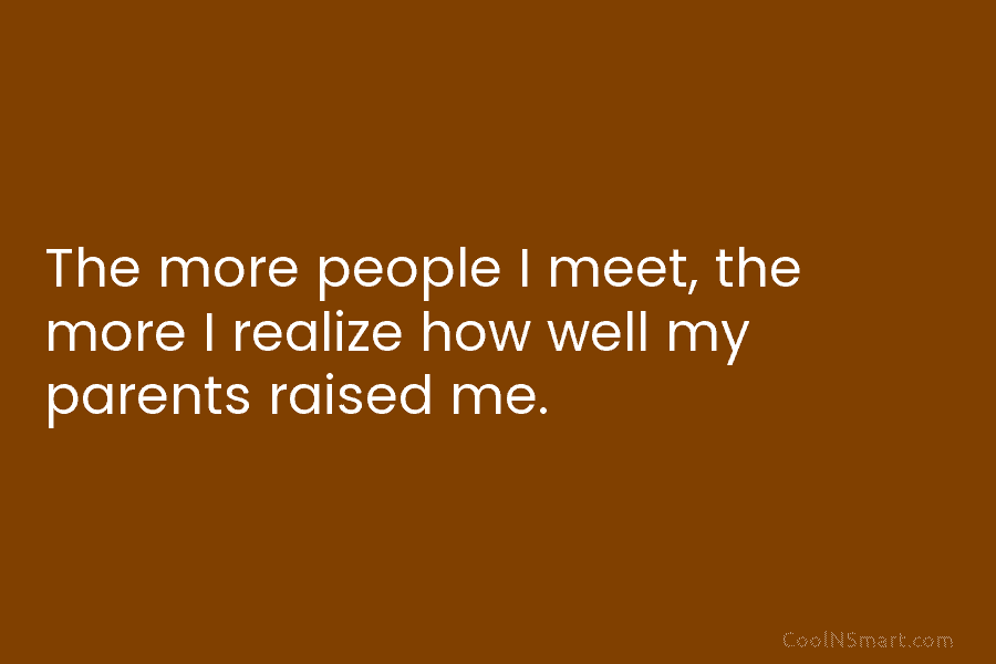 The more people I meet, the more I realize how well my parents raised me.