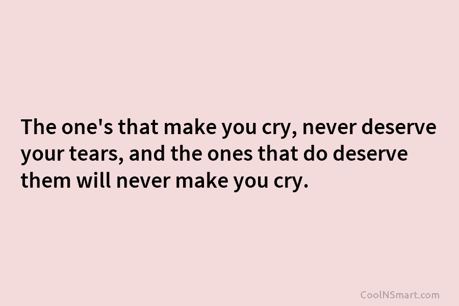The one’s that make you cry, never deserve your tears, and the ones that do...