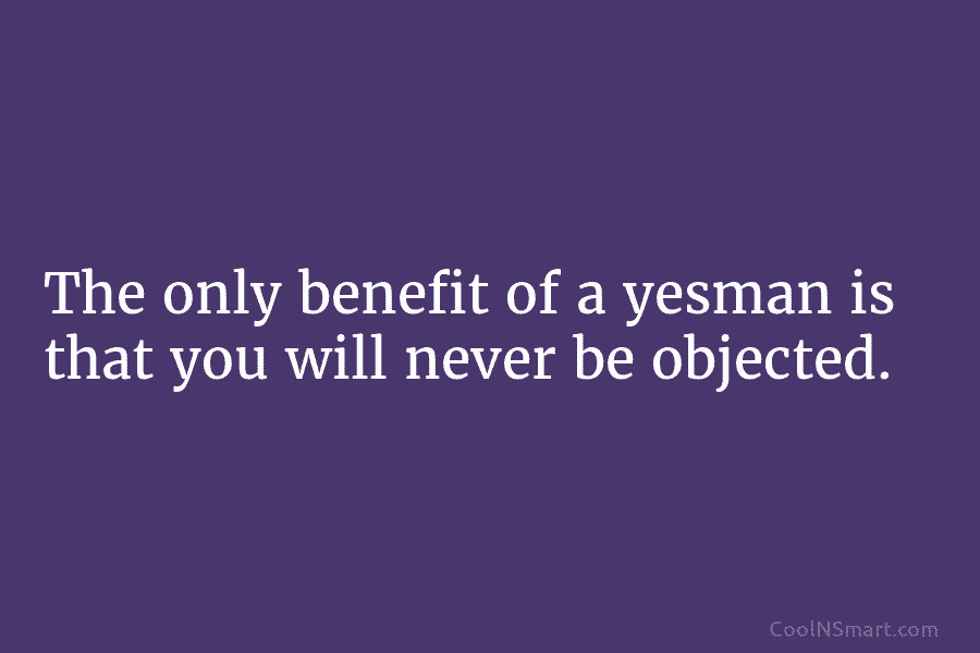 The only benefit of a yesman is that you will never be objected.