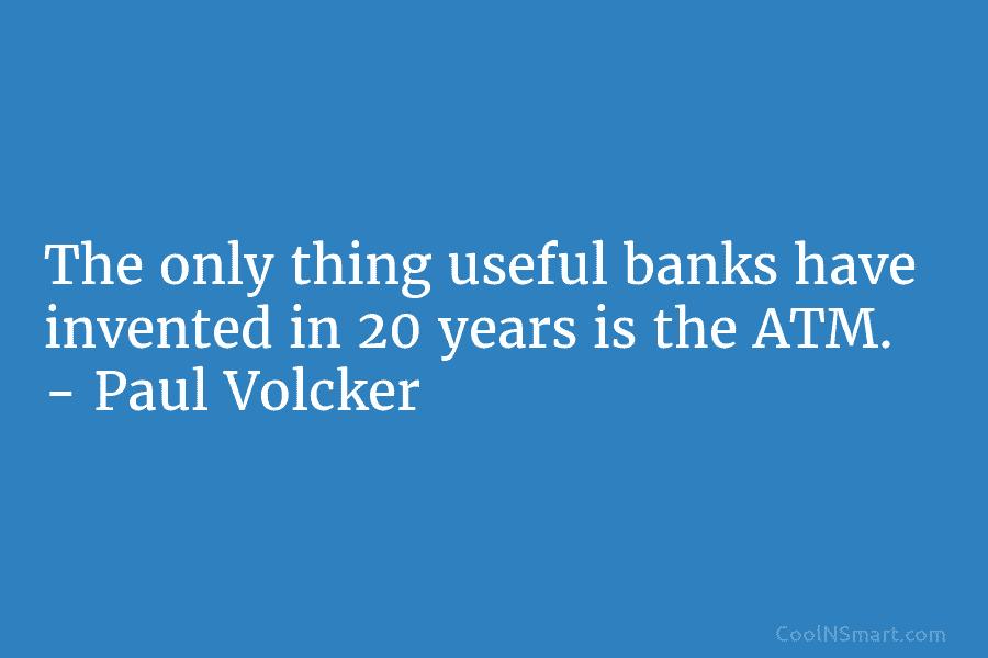 The only thing useful banks have invented in 20 years is the ATM. – Paul Volcker