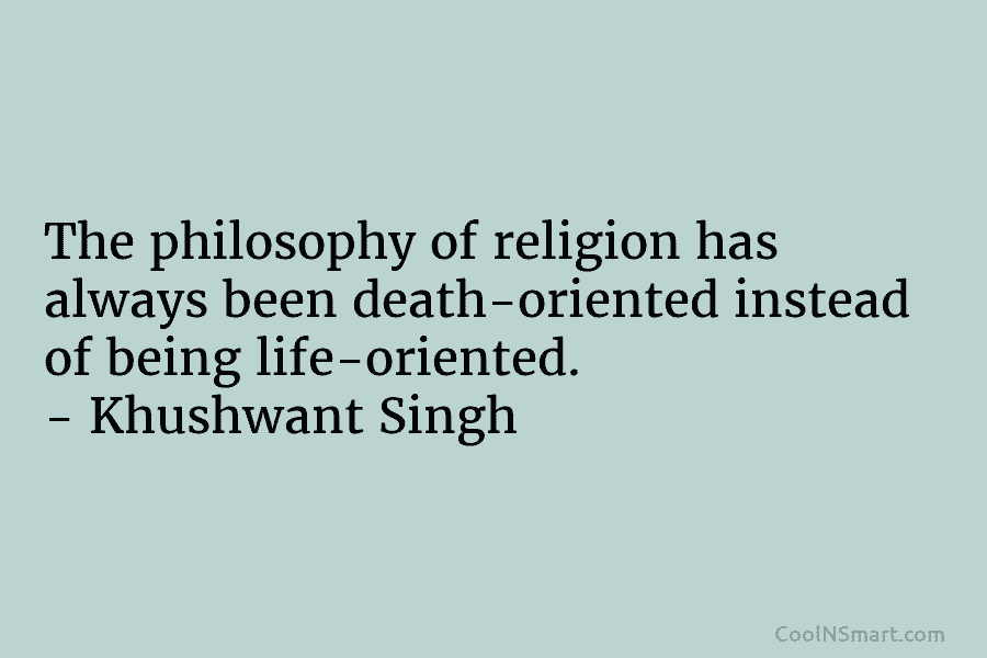 The philosophy of religion has always been death-oriented instead of being life-oriented. – Khushwant Singh