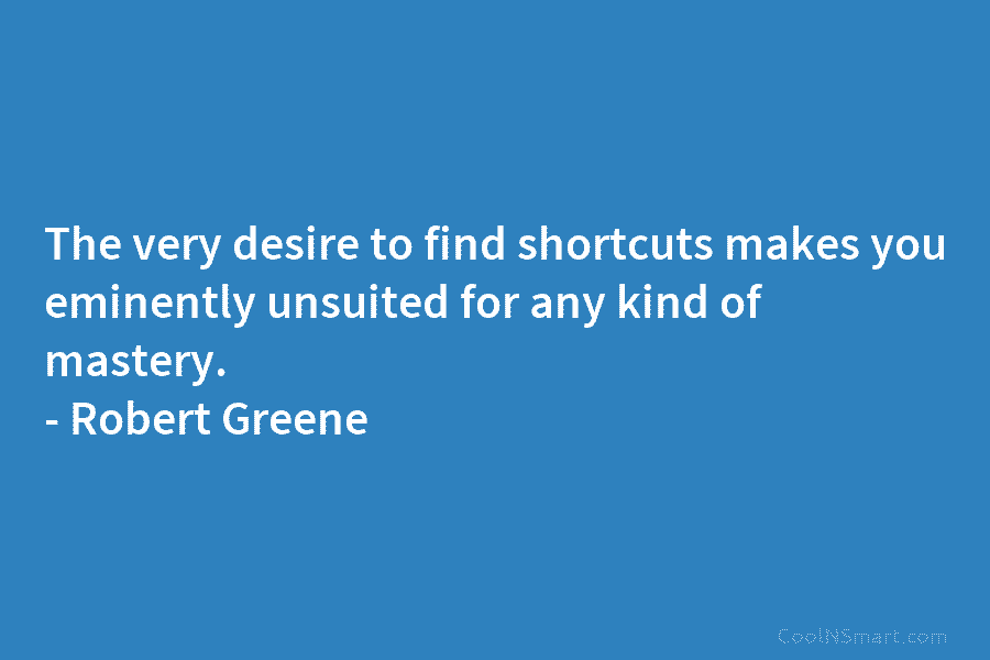 The very desire to find shortcuts makes you eminently unsuited for any kind of mastery....