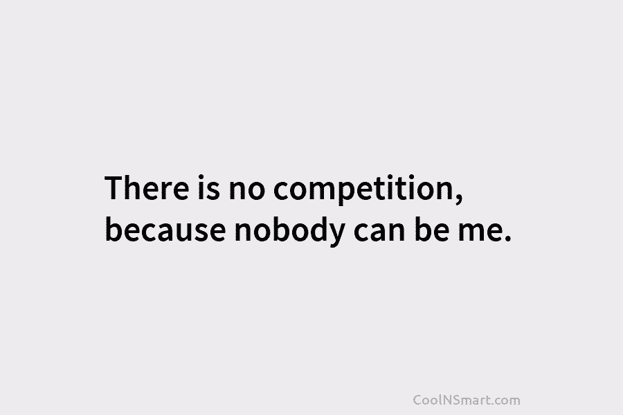 There is no competition, because nobody can be me.