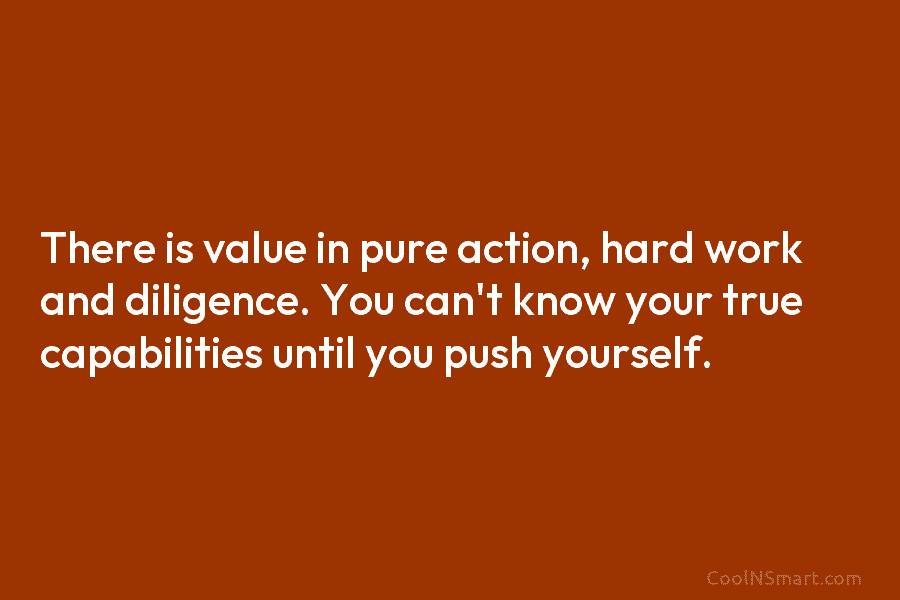 There is value in pure action, hard work and diligence. You can’t know your true capabilities until you push yourself.