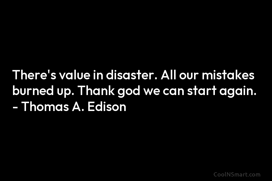 There’s value in disaster. All our mistakes burned up. Thank god we can start again. – Thomas A. Edison