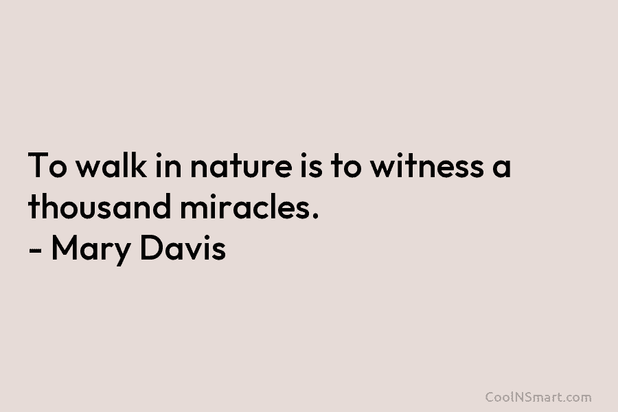 To walk in nature is to witness a thousand miracles. – Mary Davis