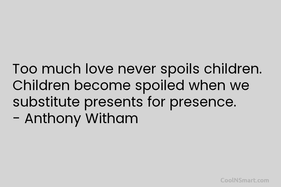 Too much love never spoils children. Children become spoiled when we substitute presents for presence. – Anthony Witham