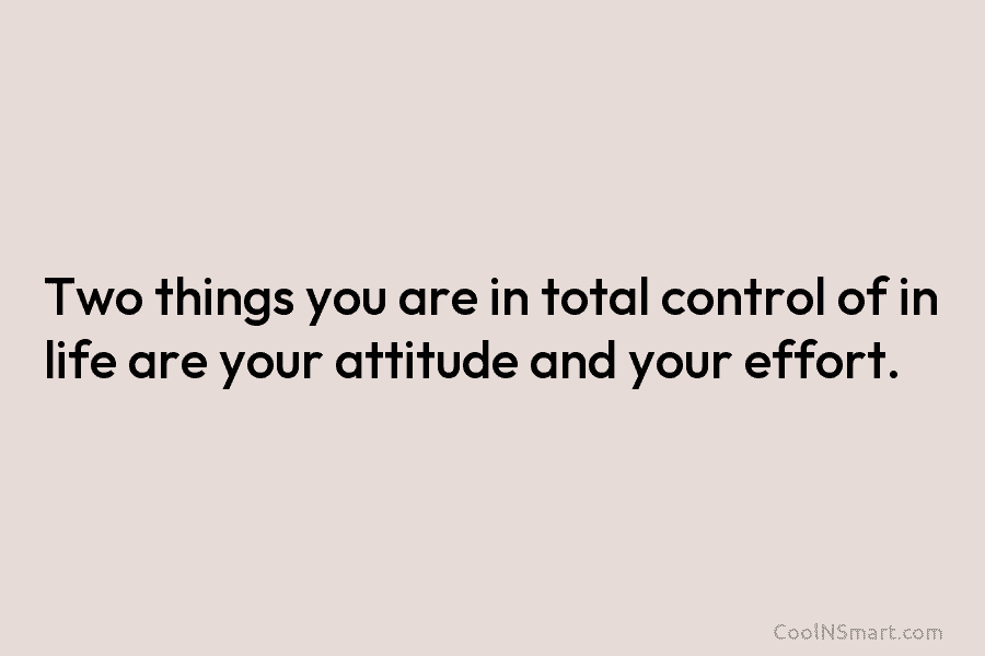 Two things you are in total control of in life are your attitude and your effort.