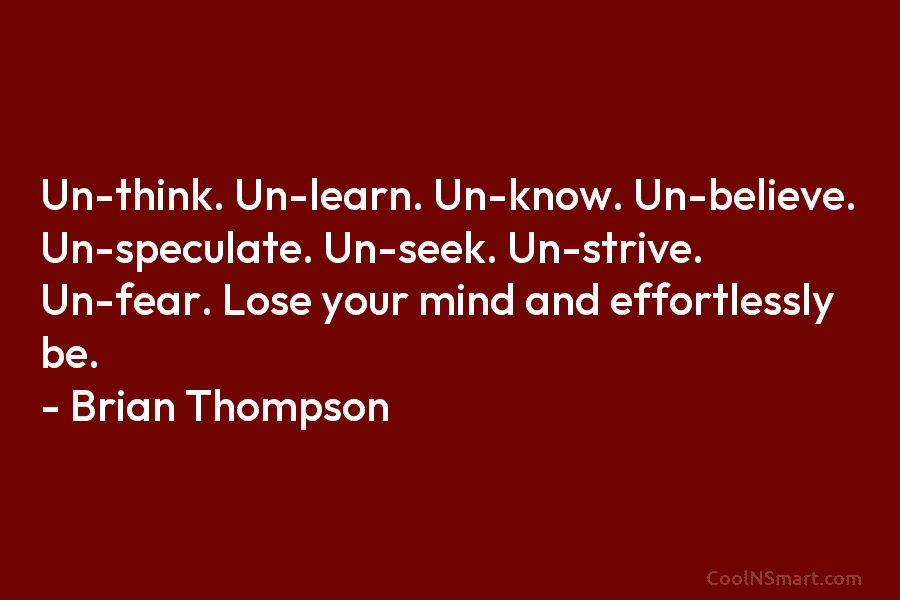 Un-think. Un-learn. Un-know. Un-believe. Un-speculate. Un-seek. Un-strive. Un-fear. Lose your mind and effortlessly be. –...