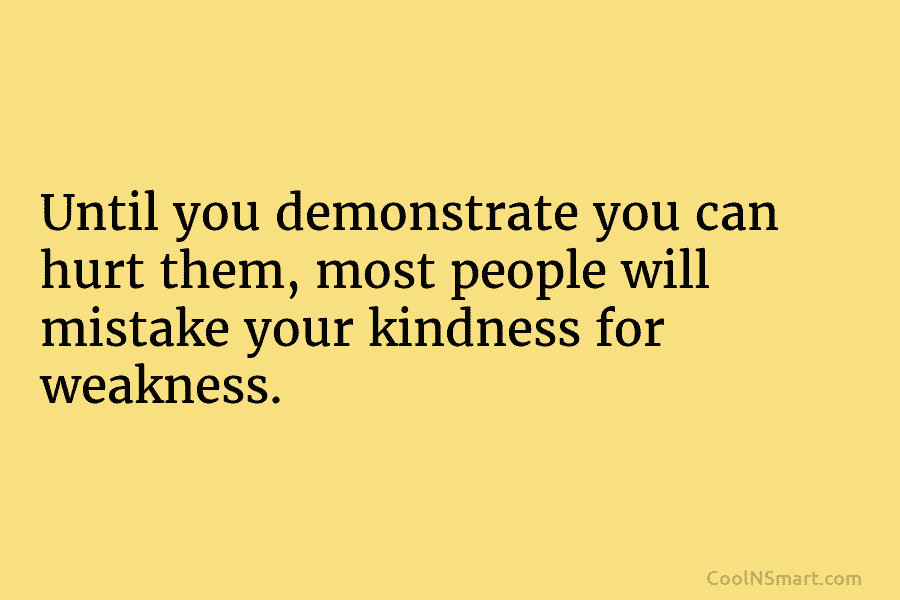 Until you demonstrate you can hurt them, most people will mistake your kindness for weakness.