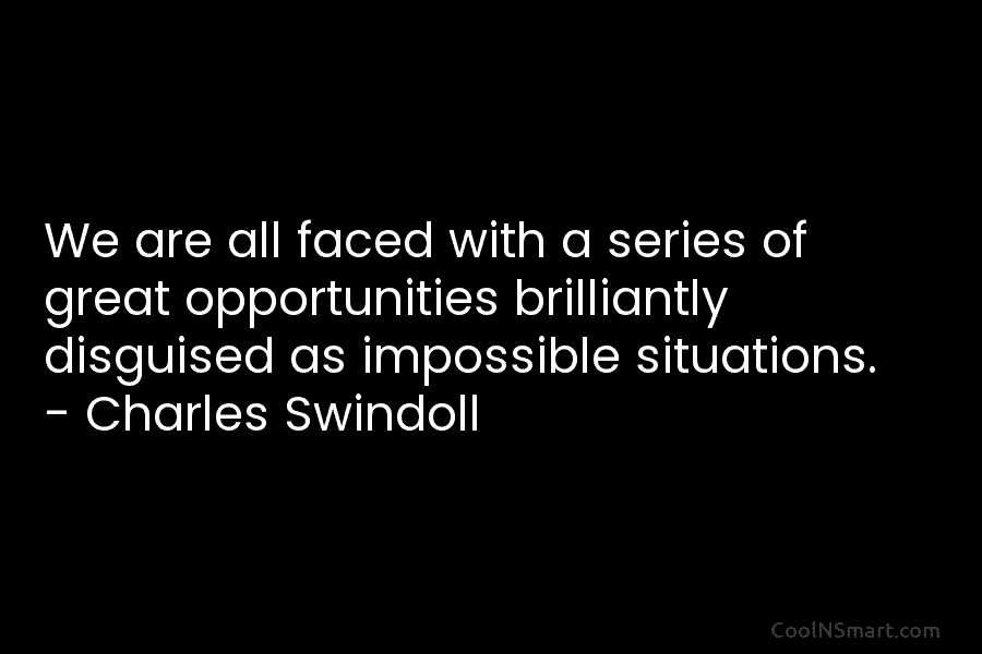 We are all faced with a series of great opportunities brilliantly disguised as impossible situations. – Charles Swindoll