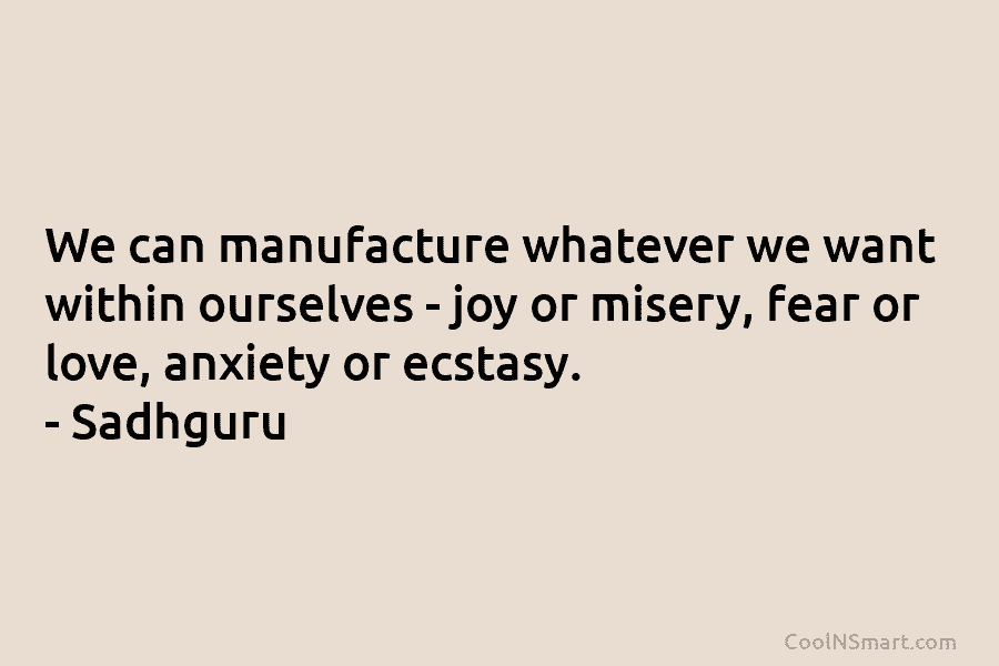 We can manufacture whatever we want within ourselves – joy or misery, fear or love, anxiety or ecstasy. – Sadhguru