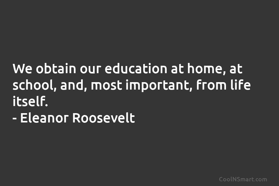 We obtain our education at home, at school, and, most important, from life itself. – Eleanor Roosevelt