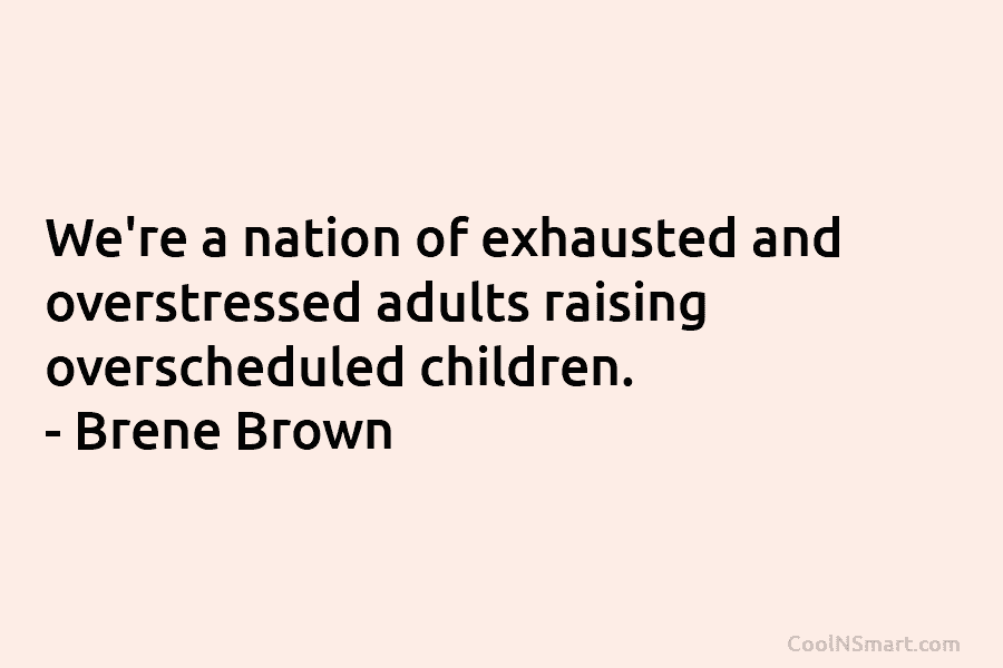We’re a nation of exhausted and overstressed adults raising overscheduled children. – Brene Brown