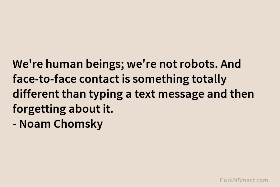 We’re human beings; we’re not robots. And face-to-face contact is something totally different than typing a text message and then...