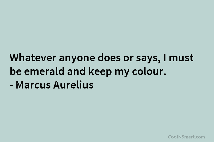 Whatever anyone does or says, I must be emerald and keep my colour. – Marcus Aurelius