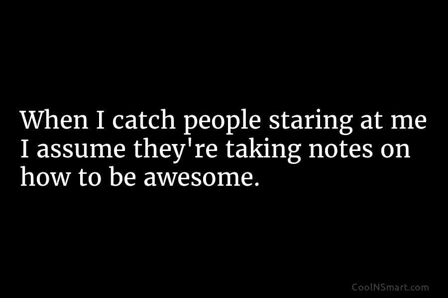 When I catch people staring at me I assume they’re taking notes on how to be awesome.