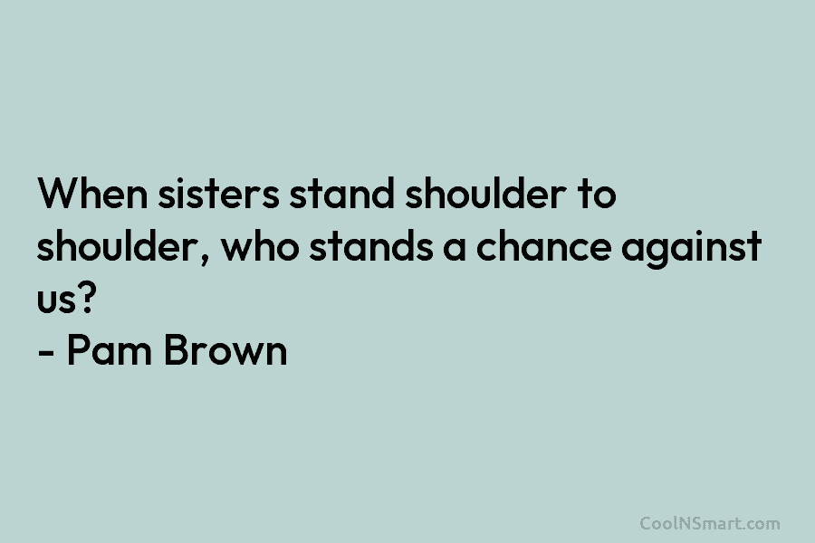 When sisters stand shoulder to shoulder, who stands a chance against us? – Pam Brown