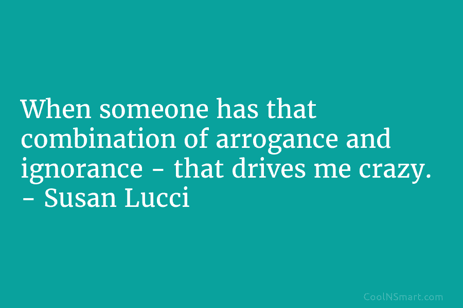 When someone has that combination of arrogance and ignorance – that drives me crazy. –...