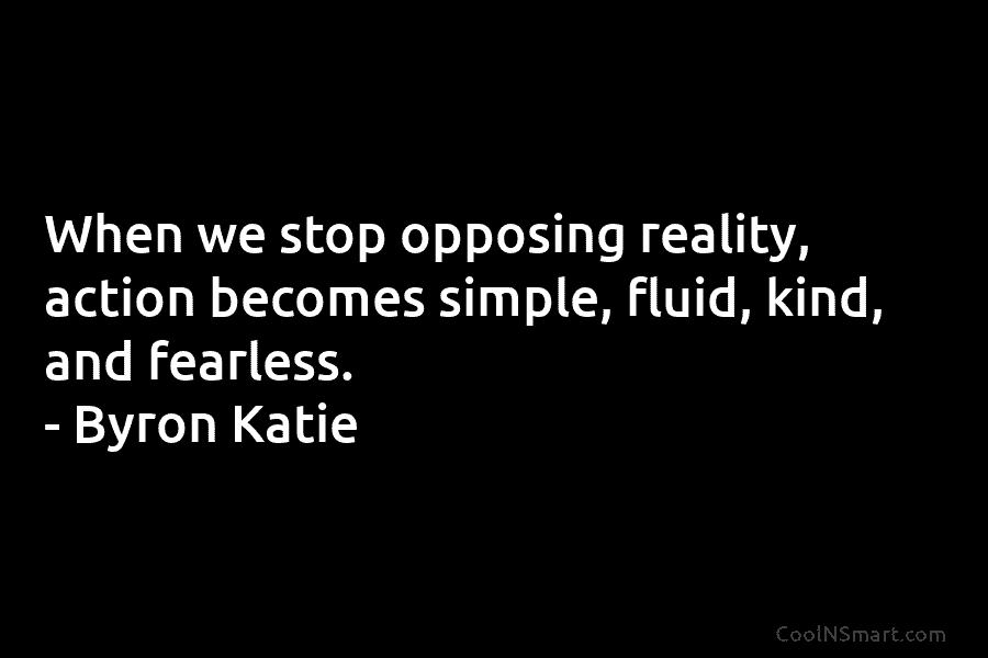 When we stop opposing reality, action becomes simple, fluid, kind, and fearless. – Byron Katie