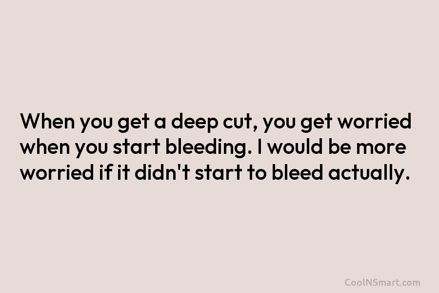 When you get a deep cut, you get worried when you start bleeding. I would be more worried if it...