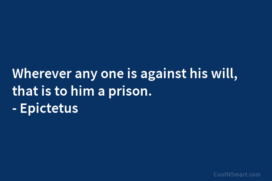 Wherever any one is against his will, that is to him a prison. – Epictetus