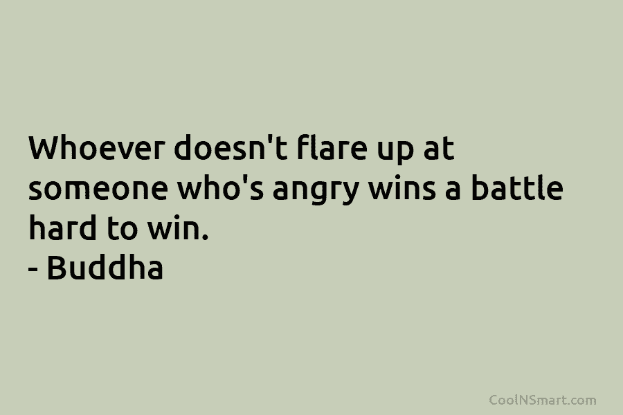 Whoever doesn’t flare up at someone who’s angry wins a battle hard to win. – Buddha