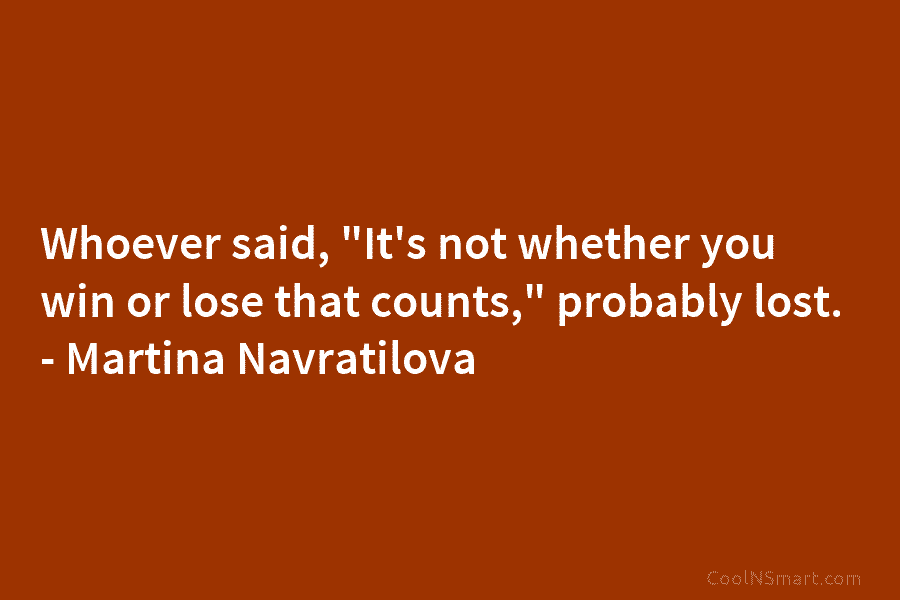 Whoever said, “It’s not whether you win or lose that counts,” probably lost. – Martina Navratilova