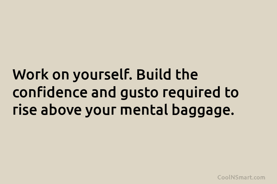 Work on yourself. Build the confidence and gusto required to rise above your mental baggage.