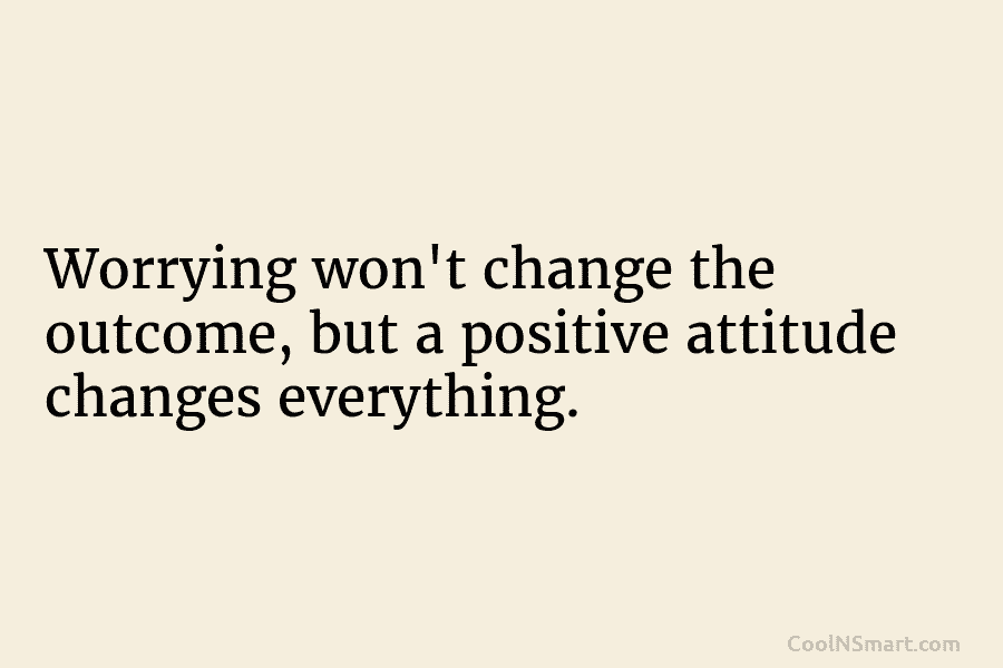 Worrying won’t change the outcome, but a positive attitude changes everything.