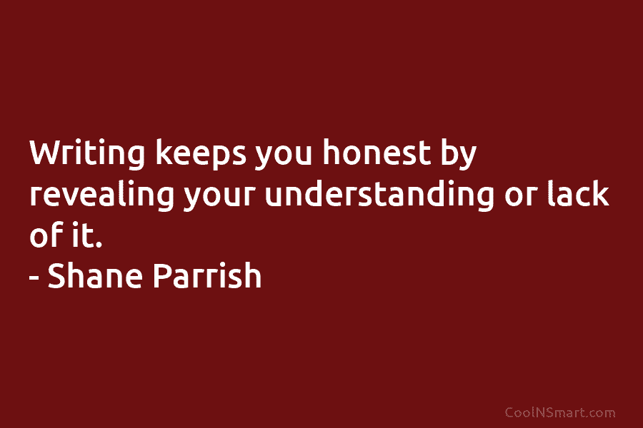 Writing keeps you honest by revealing your understanding or lack of it. – Shane Parrish