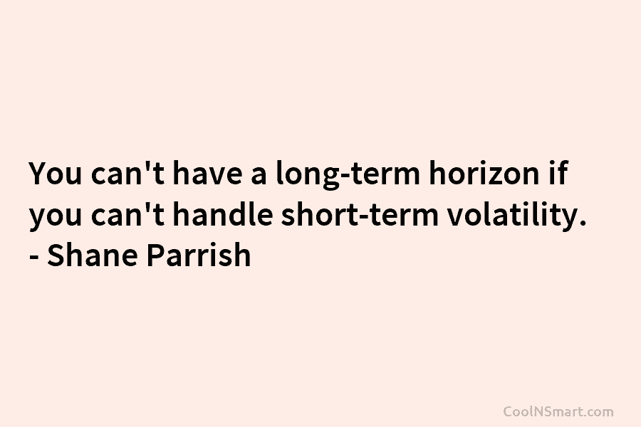 You can’t have a long-term horizon if you can’t handle short-term volatility. – Shane Parrish