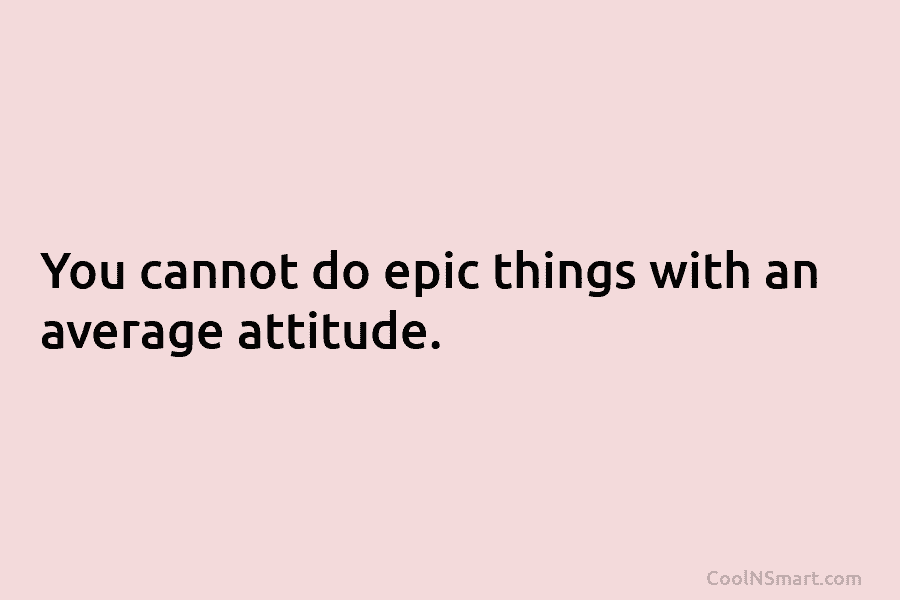 You cannot do epic things with an average attitude.
