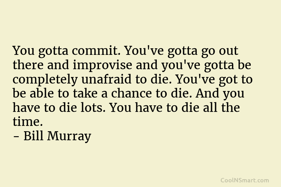 You gotta commit. You’ve gotta go out there and improvise and you’ve gotta be completely unafraid to die. You’ve got...